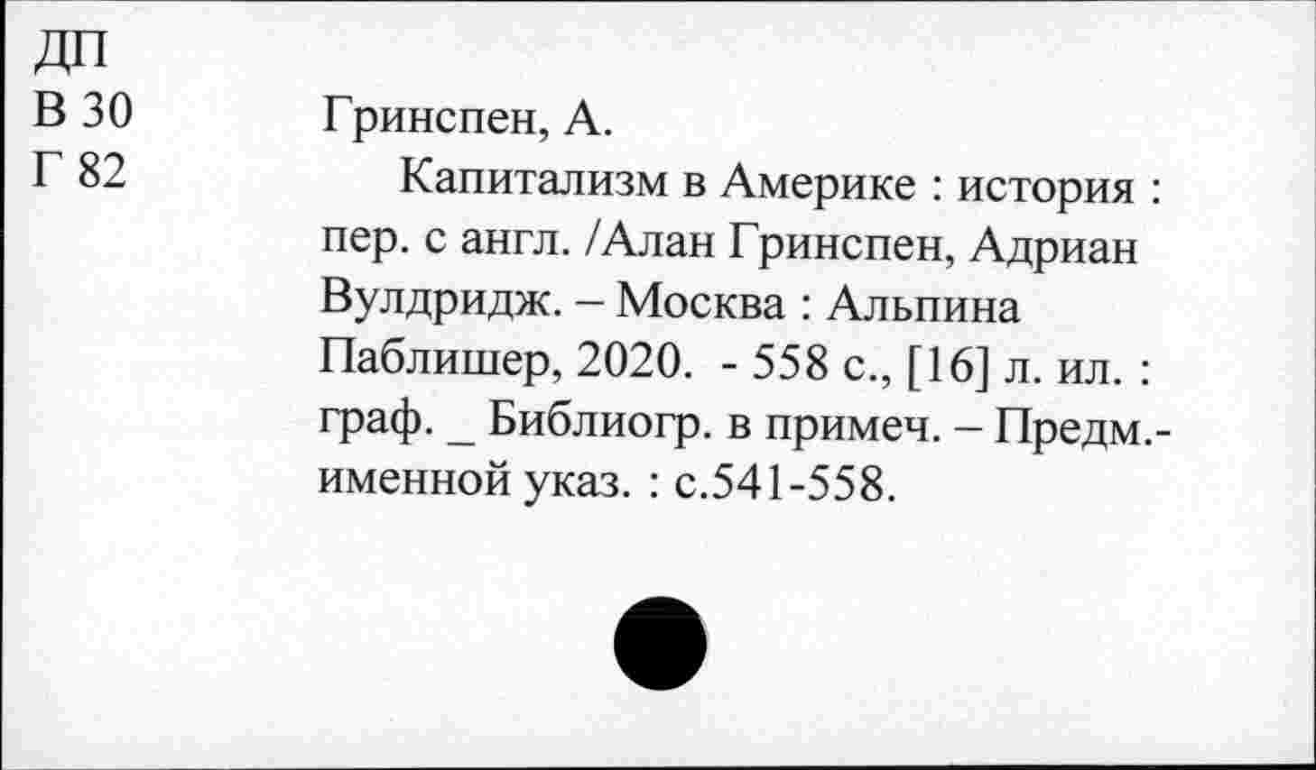 ﻿ДП
В 30
Г 82
Гринспен, А.
Капитализм в Америке : история : пер. с англ. /Алан Гринспен, Адриан Вулдридж. - Москва : Альпина Паблишер, 2020. - 558 с., [16] л. ил. : граф. _ Библиогр. в примеч. - Предм.-именнойуказ. : с.541-558.